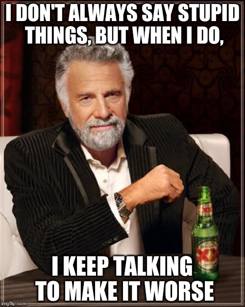 JUST SHUT UP! | I DON'T ALWAYS SAY STUPID THINGS, BUT WHEN I DO, I KEEP TALKING TO MAKE IT WORSE | image tagged in memes,the most interesting man in the world,stupid,talking,shut up | made w/ Imgflip meme maker