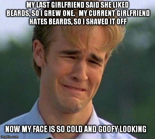 1990s First World Problems | MY LAST GIRLFRIEND SAID SHE LIKED BEARDS, SO I GREW ONE.   MY CURRENT GIRLFRIEND HATES BEARDS, SO I SHAVED IT OFF NOW MY FACE IS SO COLD AND | image tagged in memes,1990s first world problems | made w/ Imgflip meme maker