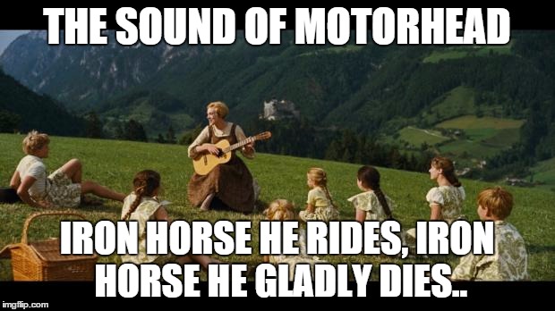 sound of motorhead | THE SOUND OF MOTORHEAD IRON HORSE HE RIDES, IRON HORSE HE GLADLY DIES.. | image tagged in sound of motorhead | made w/ Imgflip meme maker
