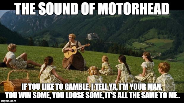 sound of motorhead | THE SOUND OF MOTORHEAD IF YOU LIKE TO GAMBLE, I TELL YA, I'M YOUR MAN, YOU WIN SOME, YOU LOOSE SOME, IT'S ALL THE SAME TO ME.. | image tagged in sound of motorhead | made w/ Imgflip meme maker