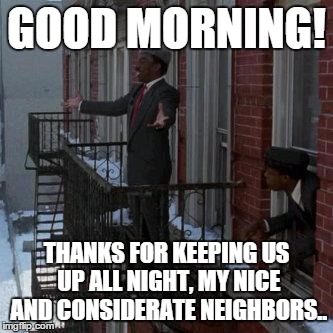 Good morning my neighbors | GOOD MORNING! THANKS FOR KEEPING US UP ALL NIGHT, MY NICE AND CONSIDERATE NEIGHBORS.. | image tagged in good morning my neighbors | made w/ Imgflip meme maker