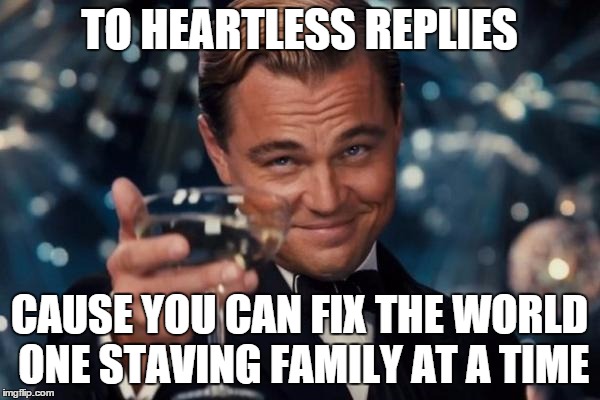 Leonardo Dicaprio Cheers Meme | TO HEARTLESS REPLIES CAUSE YOU CAN FIX THE WORLD ONE STAVING FAMILY AT A TIME | image tagged in memes,leonardo dicaprio cheers | made w/ Imgflip meme maker