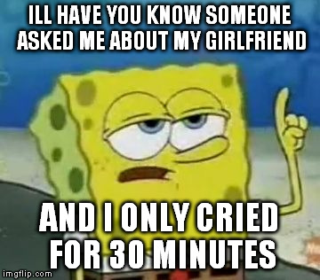 I'll Have You Know Spongebob Meme | ILL HAVE YOU KNOW SOMEONE ASKED ME ABOUT MY GIRLFRIEND AND I ONLY CRIED FOR 30 MINUTES | image tagged in memes,ill have you know spongebob | made w/ Imgflip meme maker