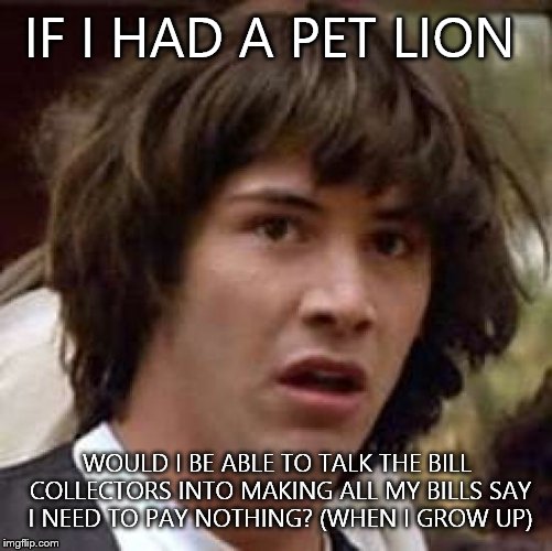 Conspiracy Keanu Meme | IF I HAD A PET LION WOULD I BE ABLE TO TALK THE BILL COLLECTORS INTO MAKING ALL MY BILLS SAY I NEED TO PAY NOTHING? (WHEN I GROW UP) | image tagged in memes,conspiracy keanu | made w/ Imgflip meme maker