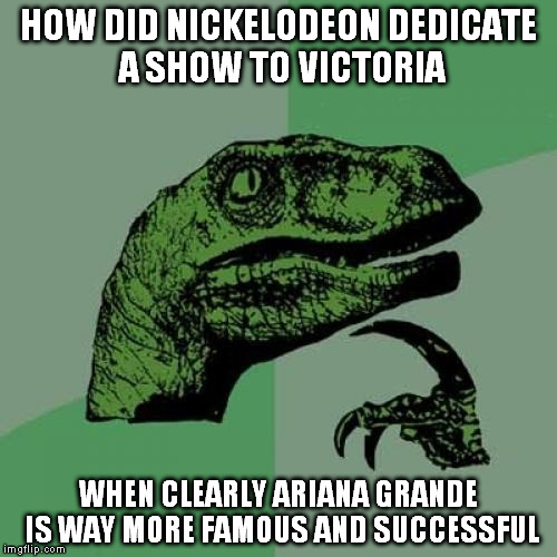 Philosoraptor Meme | HOW DID NICKELODEON DEDICATE A SHOW TO VICTORIA WHEN CLEARLY ARIANA GRANDE IS WAY MORE FAMOUS AND SUCCESSFUL | image tagged in memes,philosoraptor | made w/ Imgflip meme maker