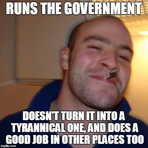 Good Guy Greg | RUNS THE GOVERNMENT DOESN'T TURN IT INTO A TYRANNICAL ONE, AND DOES A GOOD JOB IN OTHER PLACES TOO | image tagged in good guy greg | made w/ Imgflip meme maker