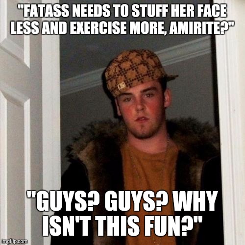 Scumbag Steve | "FATASS NEEDS TO STUFF HER FACE LESS AND EXERCISE MORE, AMIRITE?" "GUYS? GUYS? WHY ISN'T THIS FUN?" | image tagged in memes,scumbag steve | made w/ Imgflip meme maker