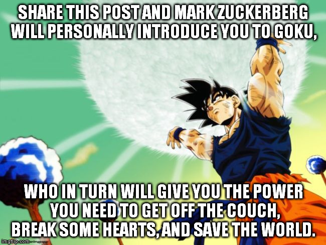 SHARE THIS POST AND MARK ZUCKERBERG WILL PERSONALLY INTRODUCE YOU TO GOKU, WHO IN TURN WILL GIVE YOU THE POWER YOU NEED TO GET OFF THE COUCH | image tagged in goku,memes,mark zuckerberg | made w/ Imgflip meme maker