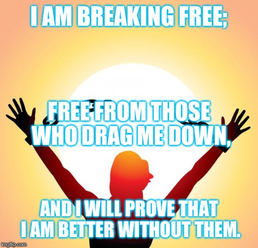 freedom | I AM BREAKING FREE; AND I WILL PROVE THAT I AM BETTER WITHOUT THEM. FREE FROM THOSE WHO DRAG ME DOWN, | image tagged in freedom | made w/ Imgflip meme maker