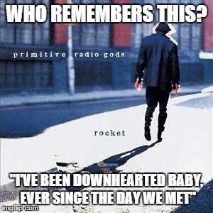 WHO REMEMBERS THIS? "I'VE BEEN DOWNHEARTED BABY, EVER SINCE THE DAY WE MET" | image tagged in primitive radio gods,music,pop,memes | made w/ Imgflip meme maker