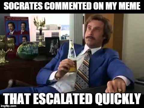 I don't know why, but I feel like a bad@$$ ;P | SOCRATES COMMENTED ON MY MEME THAT ESCALATED QUICKLY | image tagged in memes,well that escalated quickly | made w/ Imgflip meme maker