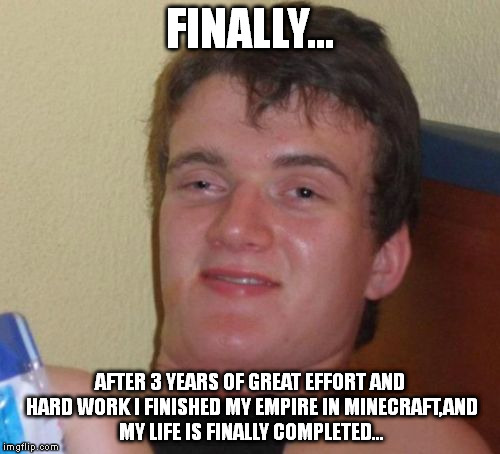 Lifeless | FINALLY... AFTER 3 YEARS OF GREAT EFFORT AND HARD WORK I FINISHED MY EMPIRE IN MINECRAFT,AND MY LIFE IS FINALLY COMPLETED... | image tagged in memes,10 guy | made w/ Imgflip meme maker