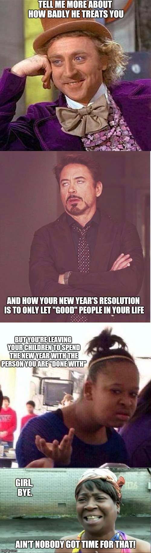 Yeah, had to vent through  several memes. | TELL ME MORE ABOUT HOW BADLY HE TREATS YOU AND HOW YOUR NEW YEAR'S RESOLUTION IS TO ONLY LET "GOOD" PEOPLE IN YOUR LIFE BUT YOU'RE LEAVING Y | image tagged in black girl wat,sweet brown,creepy condescending wonka,robert downey jr,aint nobody got time for that,face you make robert downey | made w/ Imgflip meme maker