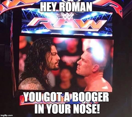 cena has something to tell roman. | HEY ROMAN YOU GOT A BOOGER IN YOUR NOSE! | image tagged in john cena,roman reigns,wwe | made w/ Imgflip meme maker