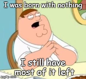all too common a problem | I was born with nothing I still have most of it left | image tagged in perhaps peter griffin | made w/ Imgflip meme maker