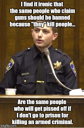 Police Officer Testifying | I find it ironic that the same people who claim guns should be banned because "they" kill people... Are the same people who will get pissed  | image tagged in memes,police officer testifying | made w/ Imgflip meme maker