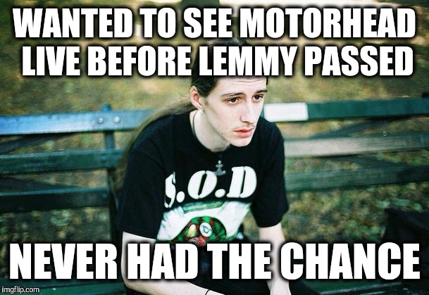 Me right now. #RIPLemmy :'( | WANTED TO SEE MOTORHEAD LIVE BEFORE LEMMY PASSED NEVER HAD THE CHANCE | image tagged in first world metal problems,sad,metal,lemmy kilmister,motorhead,death | made w/ Imgflip meme maker