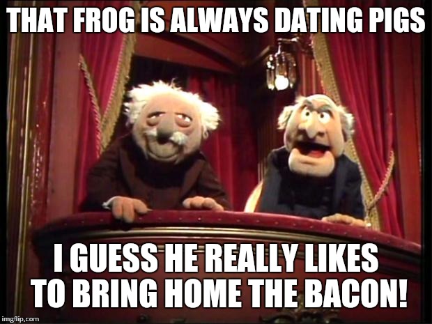 Statler and Waldorf | THAT FROG IS ALWAYS DATING PIGS I GUESS HE REALLY LIKES TO BRING HOME THE BACON! | image tagged in statler and waldorf | made w/ Imgflip meme maker