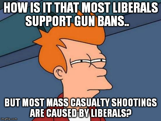 Futurama Fry | HOW IS IT THAT MOST LIBERALS SUPPORT GUN BANS.. BUT MOST MASS CASUALTY SHOOTINGS ARE CAUSED BY LIBERALS? | image tagged in memes,futurama fry | made w/ Imgflip meme maker