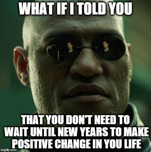 WHAT IF I TOLD YOU THAT YOU DON'T NEED TO WAIT UNTIL NEW YEARS TO MAKE POSITIVE CHANGE IN YOU LIFE | image tagged in what if i told you,matrix morpheus,new years,new year,satire | made w/ Imgflip meme maker