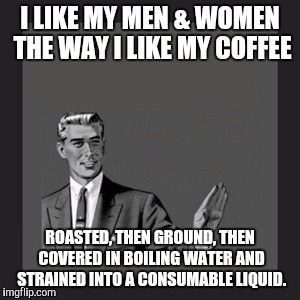 Kill Yourself Guy Meme | I LIKE MY MEN & WOMEN THE WAY I LIKE MY COFFEE ROASTED, THEN GROUND, THEN COVERED IN BOILING WATER AND STRAINED INTO A CONSUMABLE LIQUID. | image tagged in memes,kill yourself guy | made w/ Imgflip meme maker
