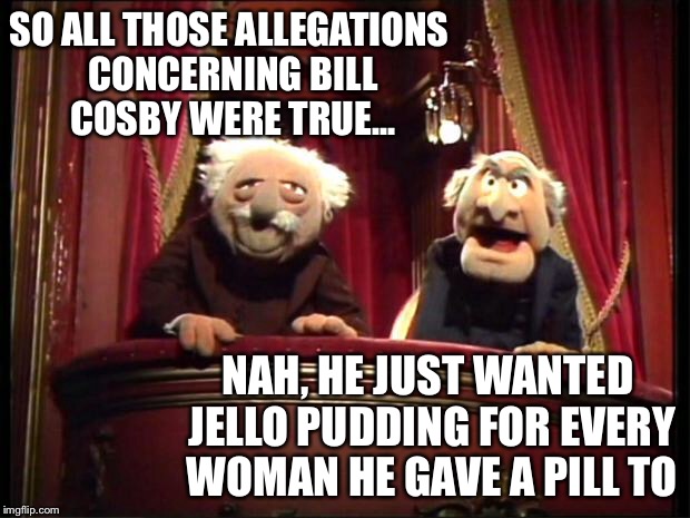 Statler and Waldorf | SO ALL THOSE ALLEGATIONS CONCERNING BILL COSBY WERE TRUE... NAH, HE JUST WANTED JELLO PUDDING FOR EVERY WOMAN HE GAVE A PILL TO | image tagged in statler and waldorf | made w/ Imgflip meme maker