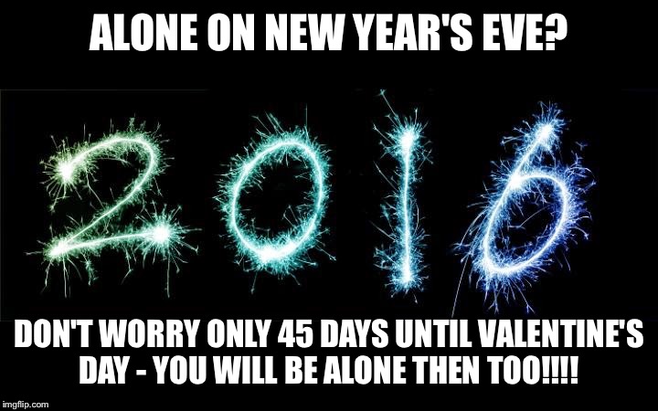 new year 2016 | ALONE ON NEW YEAR'S EVE? DON'T WORRY ONLY 45 DAYS UNTIL VALENTINE'S DAY - YOU WILL BE ALONE THEN TOO!!!! | image tagged in new year 2016 | made w/ Imgflip meme maker