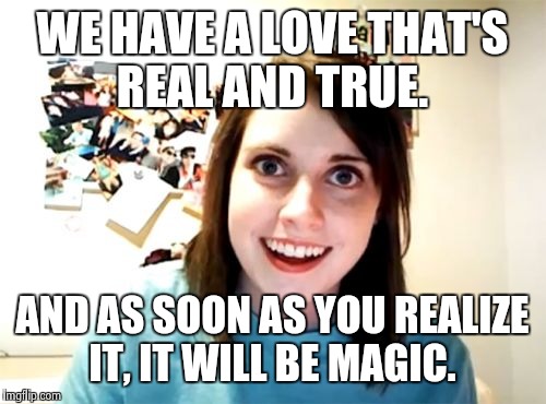 Overly Attached Girlfriend | WE HAVE A LOVE THAT'S REAL AND TRUE. AND AS SOON AS YOU REALIZE IT, IT WILL BE MAGIC. | image tagged in memes,overly attached girlfriend | made w/ Imgflip meme maker