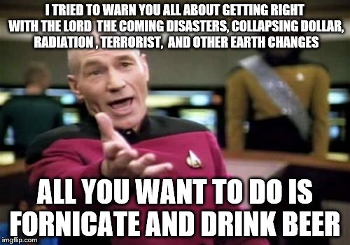 Picard Wtf | I TRIED TO WARN YOU ALL ABOUT GETTING RIGHT WITH THE LORD  THE COMING DISASTERS, COLLAPSING DOLLAR, RADIATION , TERRORIST,  AND OTHER EARTH  | image tagged in memes,picard wtf | made w/ Imgflip meme maker