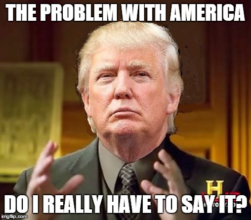 Trump Aliens | THE PROBLEM WITH AMERICA DO I REALLY HAVE TO SAY IT? | image tagged in trump aliens,trump,donald trump,ancient aliens,trololol | made w/ Imgflip meme maker