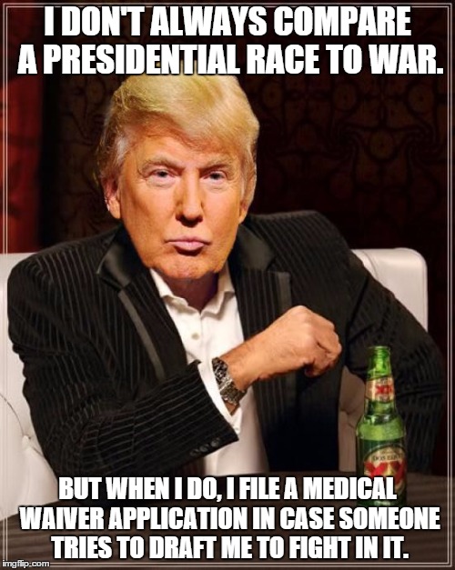 Trump Most Interesting Man In The World | I DON'T ALWAYS COMPARE A PRESIDENTIAL RACE TO WAR. BUT WHEN I DO, I FILE A MEDICAL WAIVER APPLICATION IN CASE SOMEONE TRIES TO DRAFT ME TO F | image tagged in trump most interesting man in the world | made w/ Imgflip meme maker