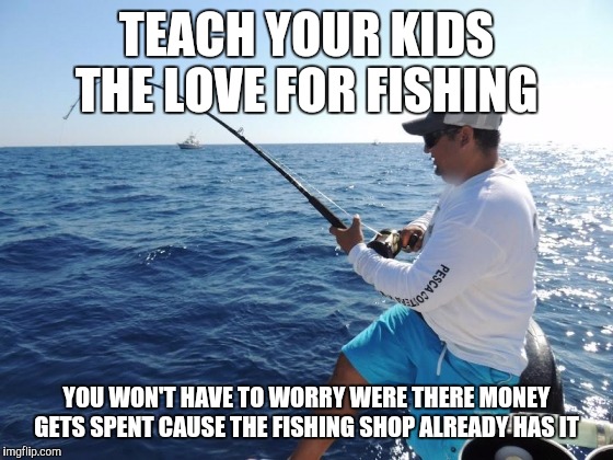 fishing  | TEACH YOUR KIDS THE LOVE FOR FISHING YOU WON'T HAVE TO WORRY WERE THERE MONEY GETS SPENT CAUSE THE FISHING SHOP ALREADY HAS IT | image tagged in fishing  | made w/ Imgflip meme maker