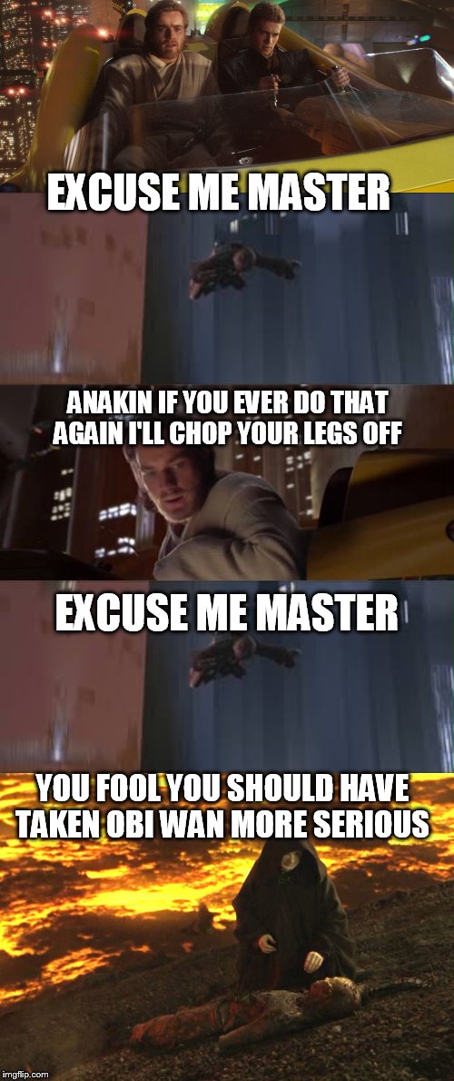 excuse me master | EXCUSE ME MASTER YOU FOOL YOU SHOULD HAVE TAKEN OBI WAN MORE SERIOUS ANAKIN IF YOU EVER DO THAT AGAIN I'LL CHOP YOUR LEGS OFF EXCUSE ME MAST | image tagged in star wars | made w/ Imgflip meme maker