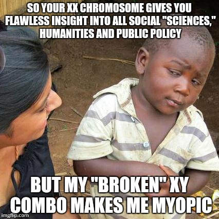 Third World Skeptical Kid Meme | SO YOUR XX CHROMOSOME GIVES YOU FLAWLESS INSIGHT INTO ALL SOCIAL "SCIENCES," HUMANITIES AND PUBLIC POLICY BUT MY "BROKEN" XY COMBO MAKES ME  | image tagged in memes,third world skeptical kid | made w/ Imgflip meme maker