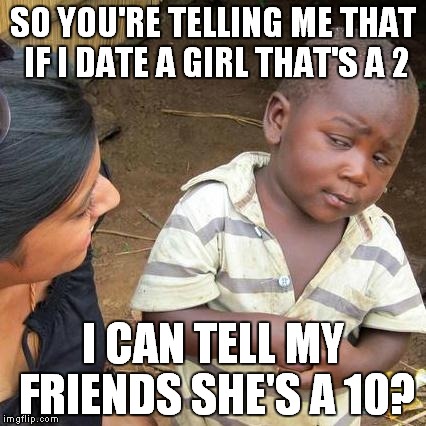 Third World Skeptical Kid Meme | SO YOU'RE TELLING ME THAT IF I DATE A GIRL THAT'S A 2 I CAN TELL MY FRIENDS SHE'S A 10? | image tagged in memes,third world skeptical kid | made w/ Imgflip meme maker