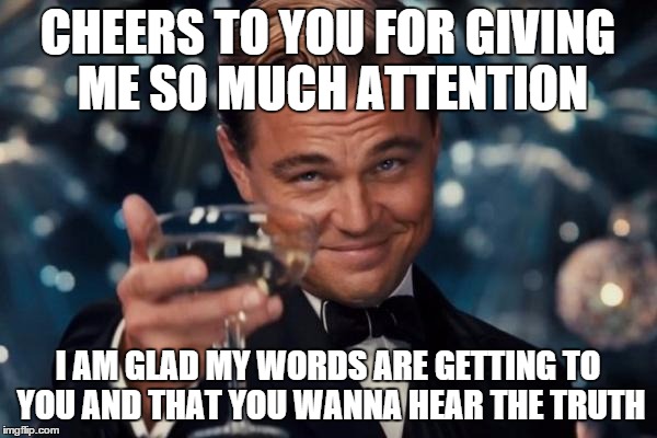 Leonardo Dicaprio Cheers Meme | CHEERS TO YOU FOR GIVING ME SO MUCH ATTENTION I AM GLAD MY WORDS ARE GETTING TO YOU AND THAT YOU WANNA HEAR THE TRUTH | image tagged in memes,leonardo dicaprio cheers | made w/ Imgflip meme maker