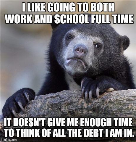 Confession Bear Meme | I LIKE GOING TO BOTH WORK AND SCHOOL FULL TIME IT DOESN'T GIVE ME ENOUGH TIME TO THINK OF ALL THE DEBT I AM IN. | image tagged in memes,confession bear,AdviceAnimals | made w/ Imgflip meme maker