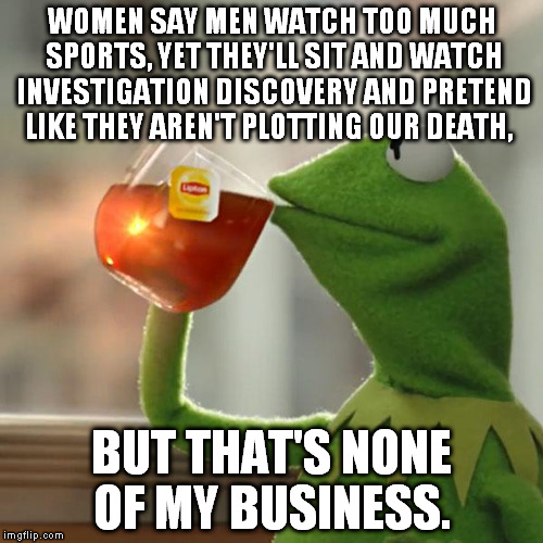 But That's None Of My Business Meme | WOMEN SAY MEN WATCH TOO MUCH SPORTS, YET THEY'LL SIT AND WATCH INVESTIGATION DISCOVERY AND PRETEND LIKE THEY AREN'T PLOTTING OUR DEATH, BUT  | image tagged in memes,but thats none of my business,kermit the frog | made w/ Imgflip meme maker