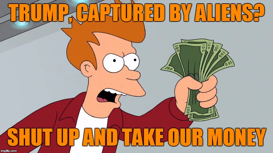 TRUMP, CAPTURED BY ALIENS? SHUT UP AND TAKE OUR MONEY | made w/ Imgflip meme maker