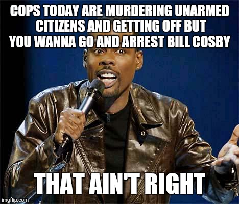 Chris Rock | COPS TODAY ARE MURDERING UNARMED CITIZENS AND GETTING OFF BUT YOU WANNA GO AND ARREST BILL COSBY THAT AIN'T RIGHT | image tagged in chris rock | made w/ Imgflip meme maker