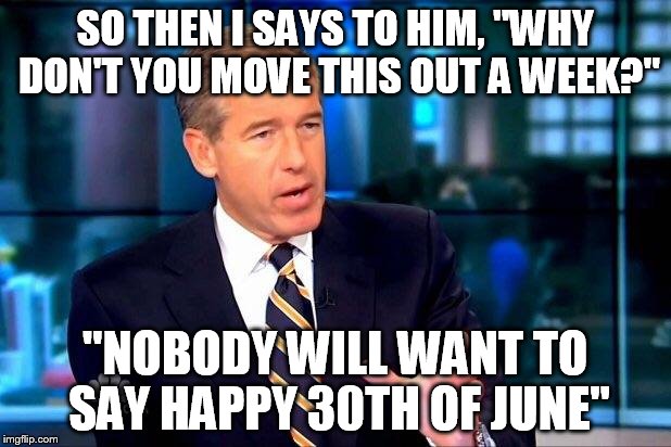 Brian Williams Was There 2 | SO THEN I SAYS TO HIM, "WHY DON'T YOU MOVE THIS OUT A WEEK?" "NOBODY WILL WANT TO SAY HAPPY 30TH OF JUNE" | image tagged in memes,brian williams was there 2 | made w/ Imgflip meme maker