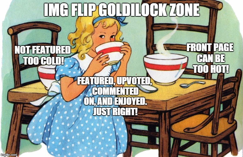 when a meme is in that goldilock zone | IMG FLIP GOLDILOCK ZONE FRONT PAGE CAN BE TOO HOT! NOT FEATURED TOO COLD! FEATURED, UPVOTED, COMMENTED ON, AND ENJOYED. JUST RIGHT! | image tagged in goldilock zone,memes,funny memes,mean while on imgflip | made w/ Imgflip meme maker