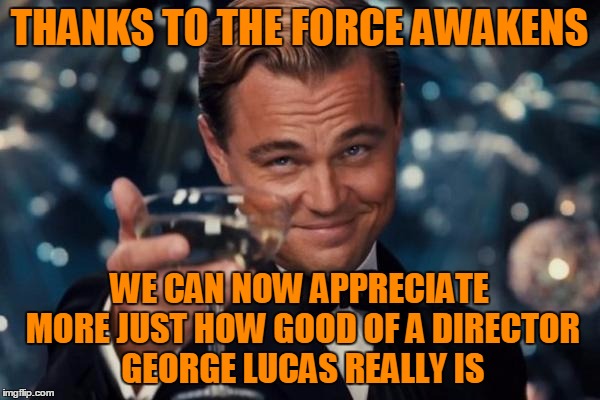 Leonardo Dicaprio Cheers Meme | THANKS TO THE FORCE AWAKENS WE CAN NOW APPRECIATE MORE JUST HOW GOOD OF A DIRECTOR GEORGE LUCAS REALLY IS | image tagged in memes,leonardo dicaprio cheers | made w/ Imgflip meme maker