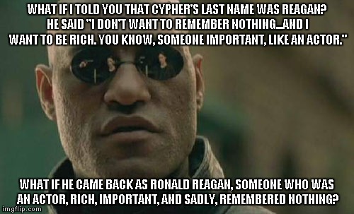 Whoa! | WHAT IF I TOLD YOU THAT CYPHER'S LAST NAME WAS REAGAN? HE SAID "I DON'T WANT TO REMEMBER NOTHING...AND I WANT TO BE RICH. YOU KNOW, SOMEONE  | image tagged in memes,matrix morpheus,reagan,cypher,deal with the devil | made w/ Imgflip meme maker