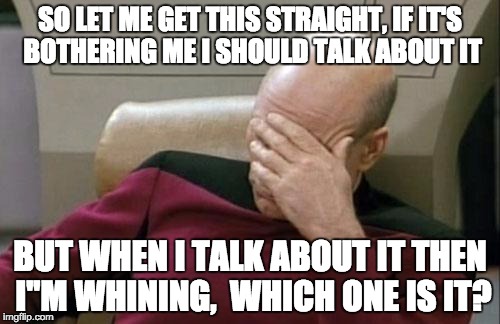 Captain Picard Facepalm | SO LET ME GET THIS STRAIGHT, IF IT'S BOTHERING ME I SHOULD TALK ABOUT IT BUT WHEN I TALK ABOUT IT THEN I''M WHINING, 
WHICH ONE IS IT? | image tagged in memes,captain picard facepalm | made w/ Imgflip meme maker