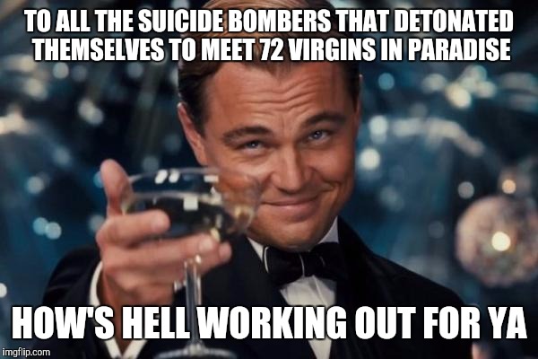 Leonardo Dicaprio Cheers | TO ALL THE SUICIDE BOMBERS THAT DETONATED THEMSELVES TO MEET 72 VIRGINS IN PARADISE HOW'S HELL WORKING OUT FOR YA | image tagged in memes,leonardo dicaprio cheers | made w/ Imgflip meme maker