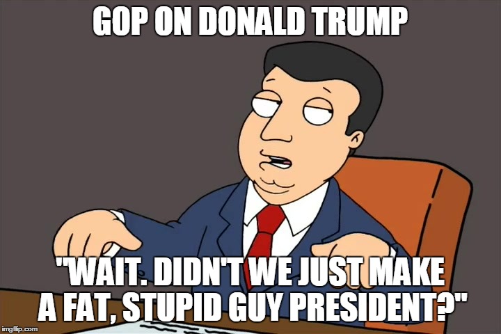 GOP ON DONALD TRUMP "WAIT. DIDN'T WE JUST MAKE A FAT, STUPID GUY PRESIDENT?" | image tagged in gop on donald trump | made w/ Imgflip meme maker