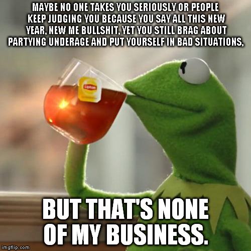 But That's None Of My Business | MAYBE NO ONE TAKES YOU SERIOUSLY OR PEOPLE KEEP JUDGING YOU BECAUSE YOU SAY ALL THIS NEW YEAR, NEW ME BULLSHIT, YET YOU STILL BRAG ABOUT PAR | image tagged in memes,but thats none of my business,kermit the frog | made w/ Imgflip meme maker