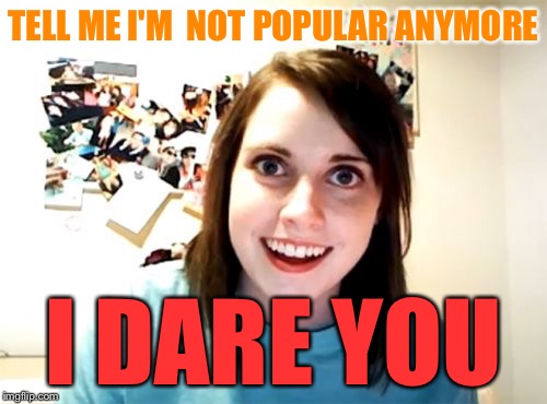 Conspicuously absent from popular memes tab | TELL ME I'M  NOT POPULAR ANYMORE I DARE YOU | image tagged in memes,overly attached girlfriend | made w/ Imgflip meme maker