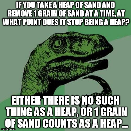Philosoraptor Meme | IF YOU TAKE A HEAP OF SAND AND REMOVE 1 GRAIN OF SAND AT A TIME, AT WHAT POINT DOES IT STOP BEING A HEAP? EITHER THERE IS NO SUCH THING AS A | image tagged in memes,philosoraptor | made w/ Imgflip meme maker